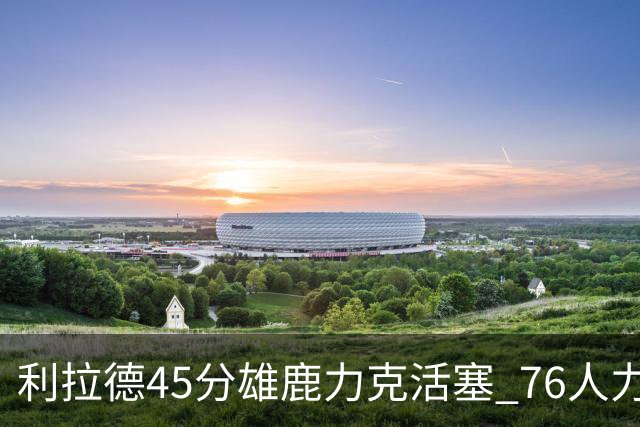 利拉德45分雄鹿力克活塞 76人力克黄蜂5连胜