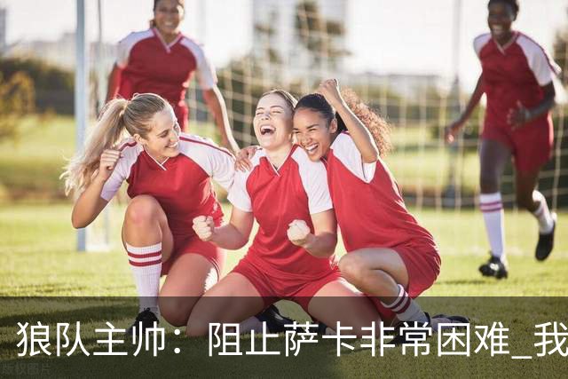 狼队主帅：阻止萨卡非常困难 我们没威胁到阿森纳